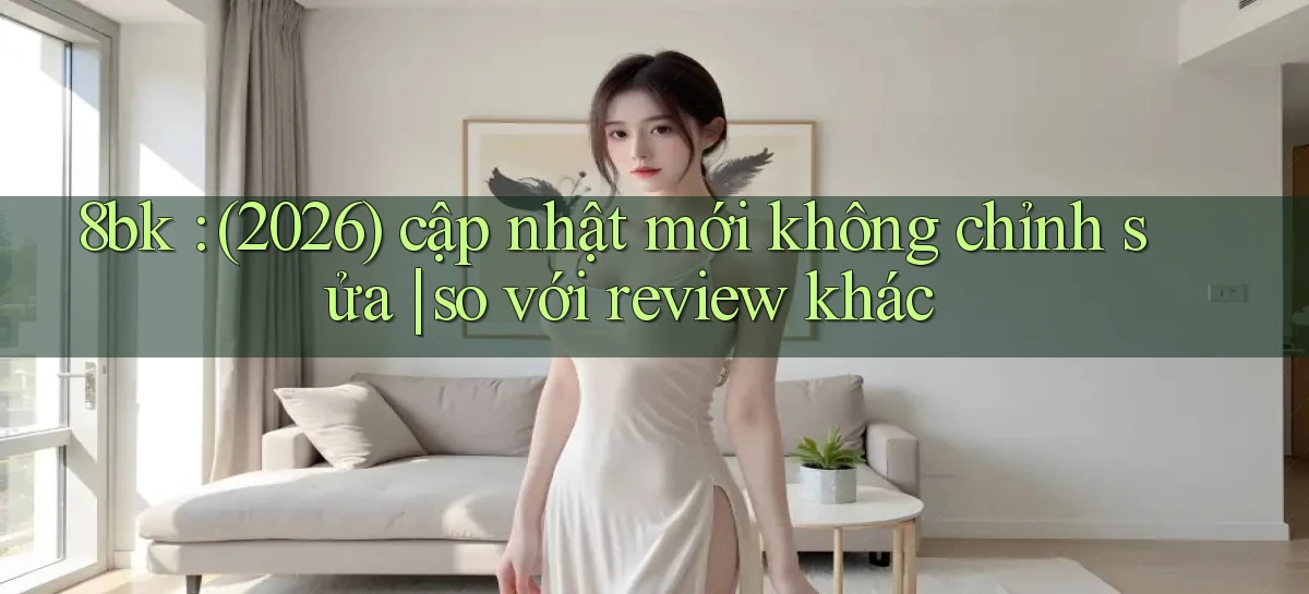 8bk (2026) cập nhật mới không chỉnh sửa so với review khác