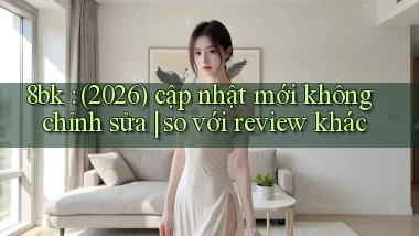 8bk (2026) cập nhật mới không chỉnh sửa so với review khác