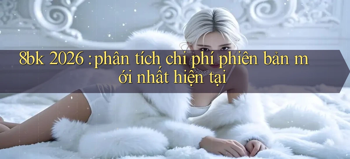 8bk 2026 phân tích chi phí phiên bản mới nhất hiện tại