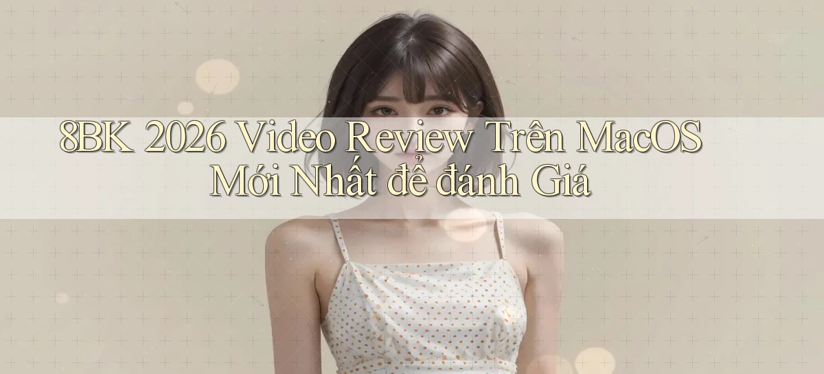 8bk 2026 video review trên macOS mới nhất để đánh giá