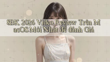 8bk 2026 video review trên macOS mới nhất để đánh giá