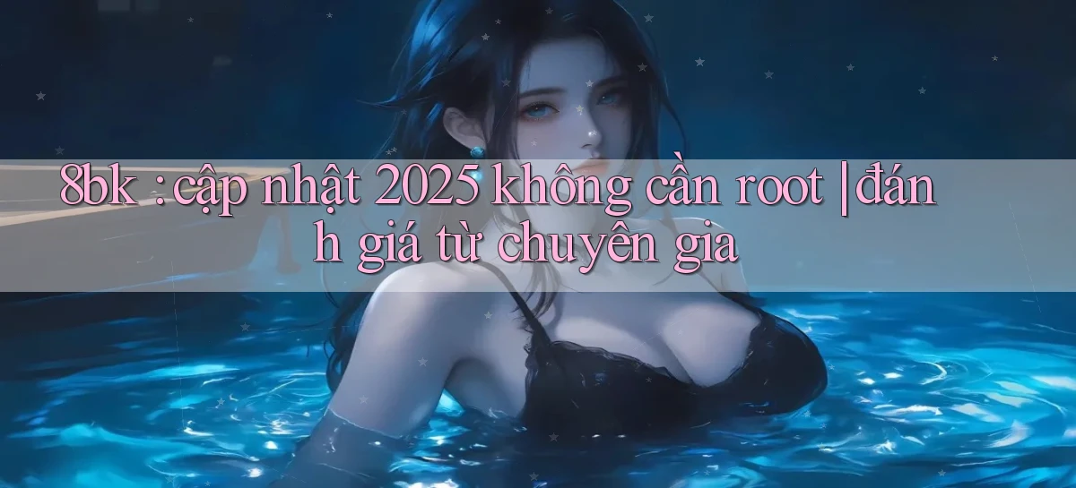 8bk cập nhật 2025 không cần root đánh giá từ chuyên gia