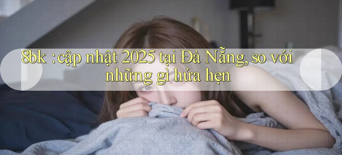 8bk cập nhật 2025 tại Đà Nẵng, so với những gì hứa hẹn