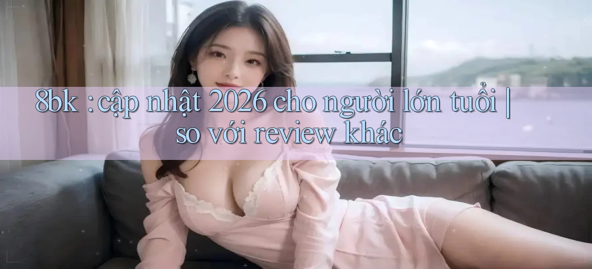 8bk cập nhật 2026 cho người lớn tuổi so với review khác