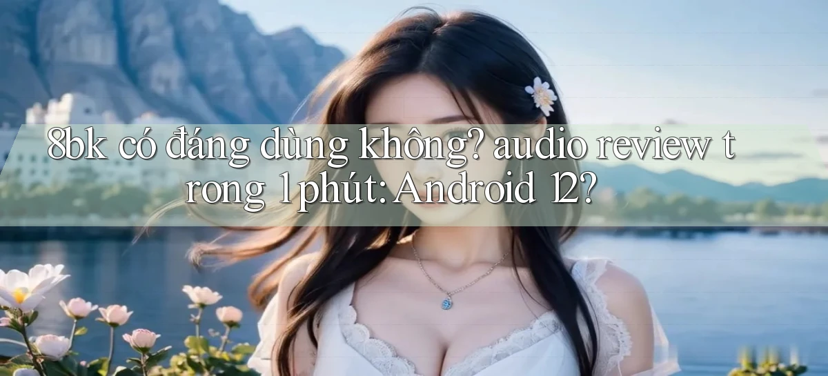 8bk có đáng dùng không audio review trong 1 phút Android 12
