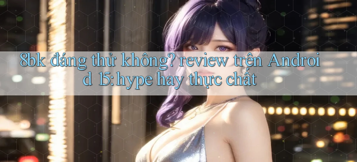 8bk đáng thử không review trên Android 15 hype hay thực chất