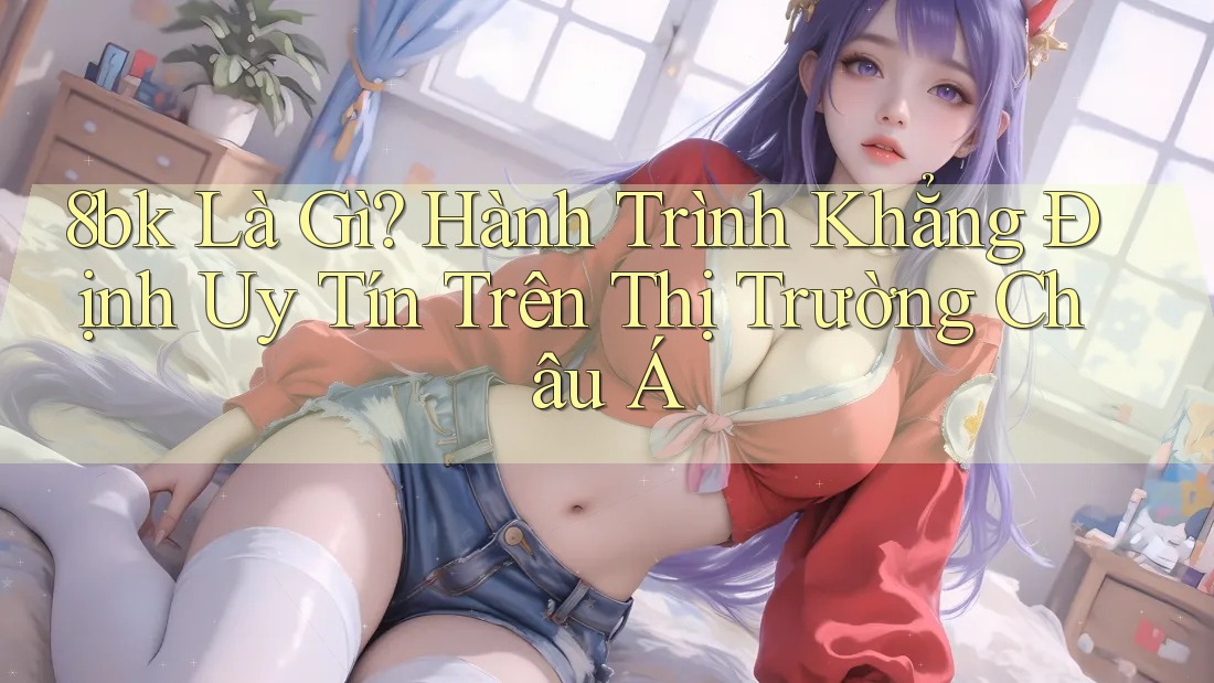 8bk Là Gì? Hành Trình Khẳng Định Uy Tín Trên Thị Trường Châu Á