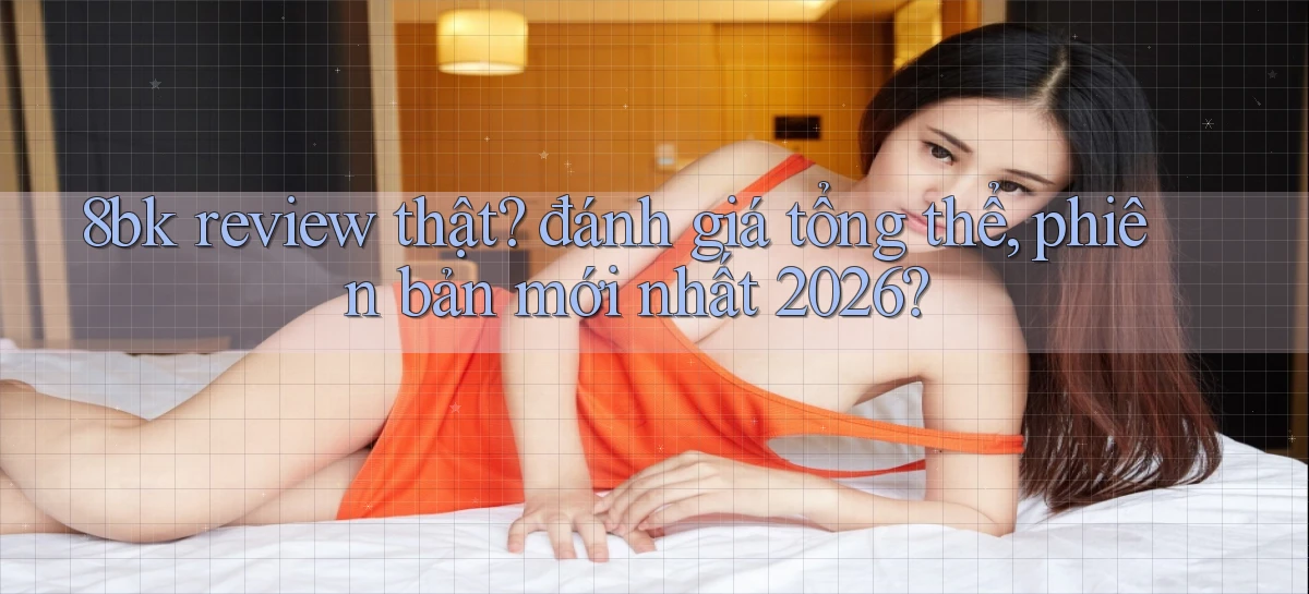 8bk review thật đánh giá tổng thể, phiên bản mới nhất 2026