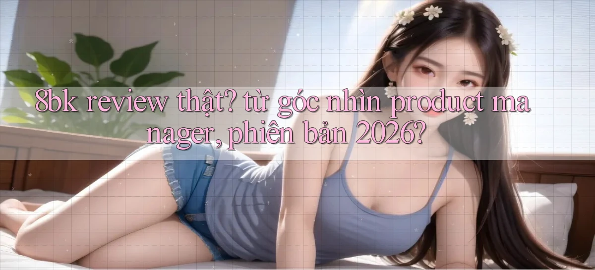 8bk review thật từ góc nhìn product manager, phiên bản 2026