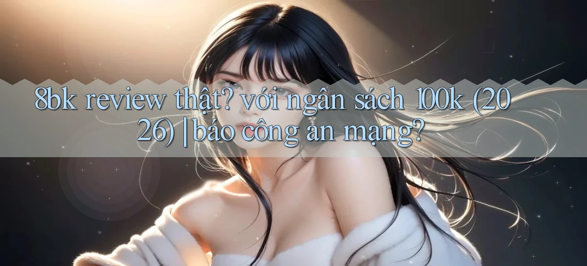 8bk review thật với ngân sách 100k (2026) báo công an mạng