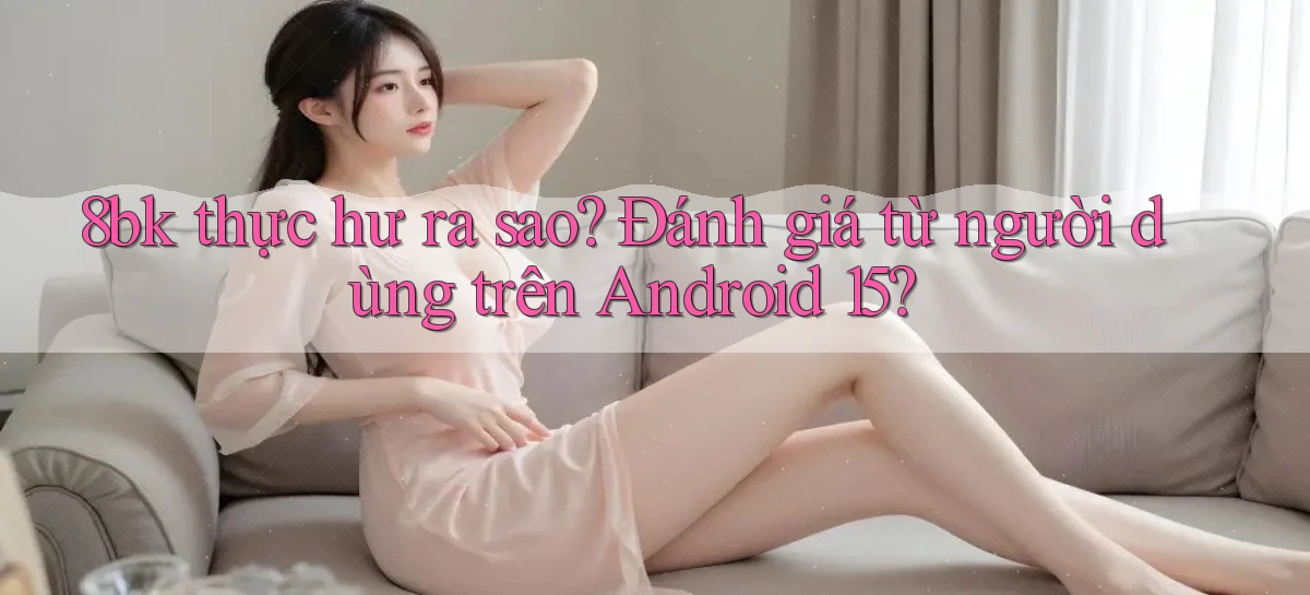 8bk thực hư ra sao đánh giá từ người dùng trên Android 15