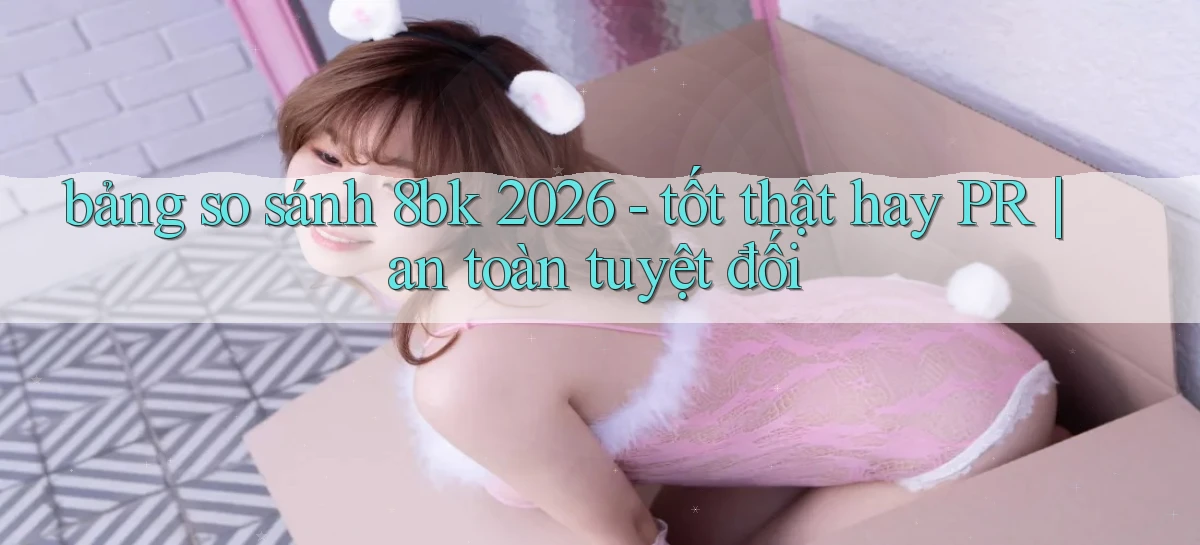 bảng so sánh 8bk 2026   tốt thật hay PR an toàn tuyệt đối