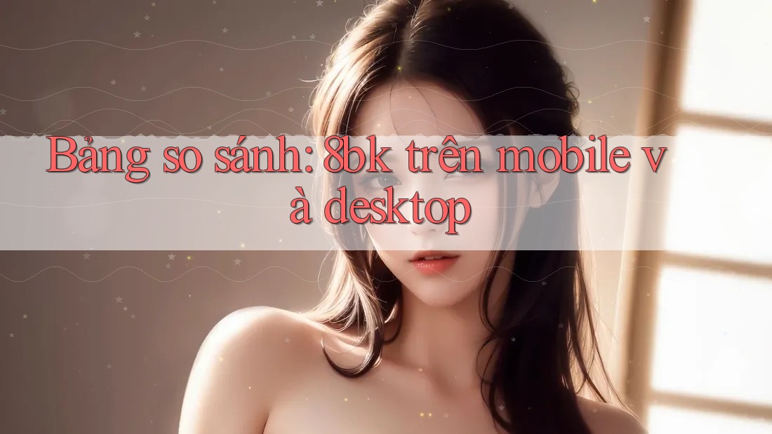 Bảng so sánh: 8bk trên mobile và desktop