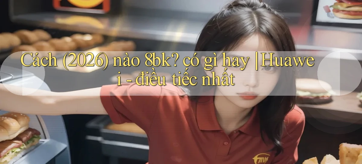 Cách (2026) nào 8bk có gì hay Huawei   điều tiếc nhất