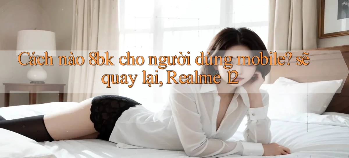 Cách nào 8bk cho người dùng mobile sẽ quay lại, Realme 12