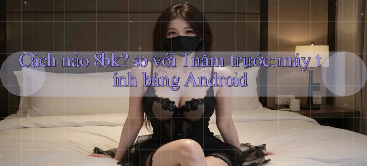 Cách nào 8bk so với 1 năm trước máy tính bảng Android