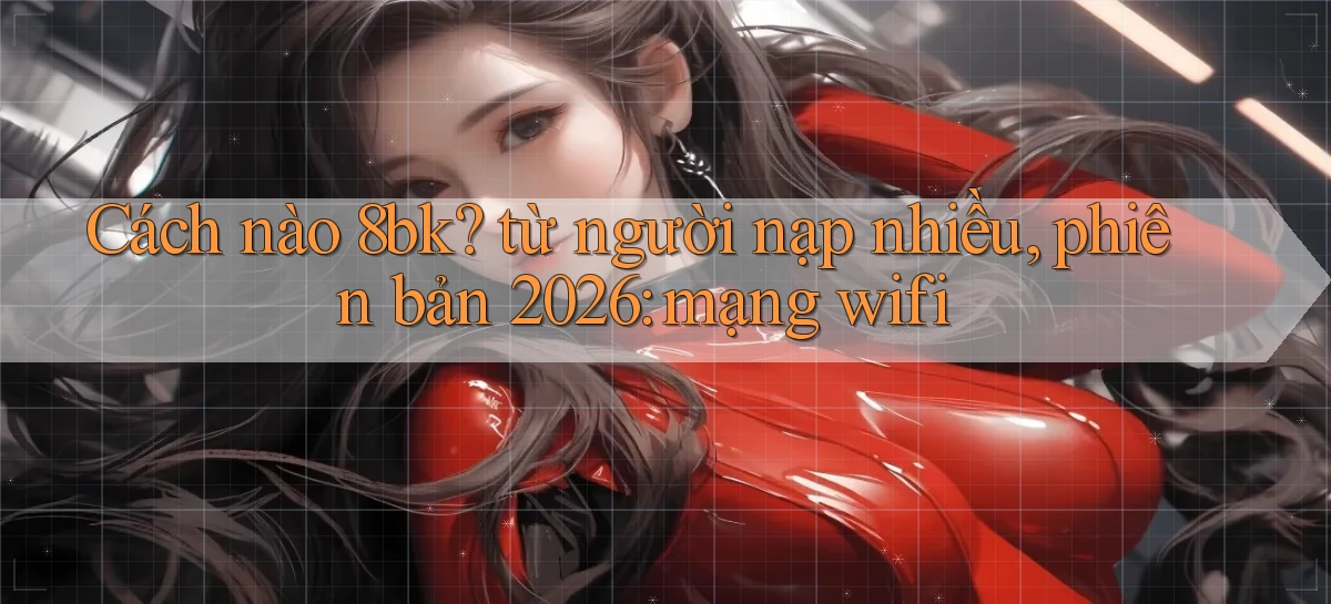 Cách nào 8bk từ người nạp nhiều, phiên bản 2026 mạng wifi