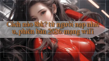 Cách nào 8bk từ người nạp nhiều, phiên bản 2026 mạng wifi