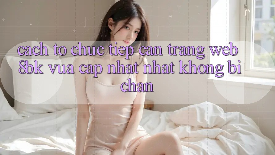Cách tổ chức Tiếp Cận Trang web 8bk Vừa cập nhật Nhất Không Bị Chặn Cách tổ chức Tiếp Cận Trang web 8bk Vừa cập nhật Nhất Không Bị Chặn
