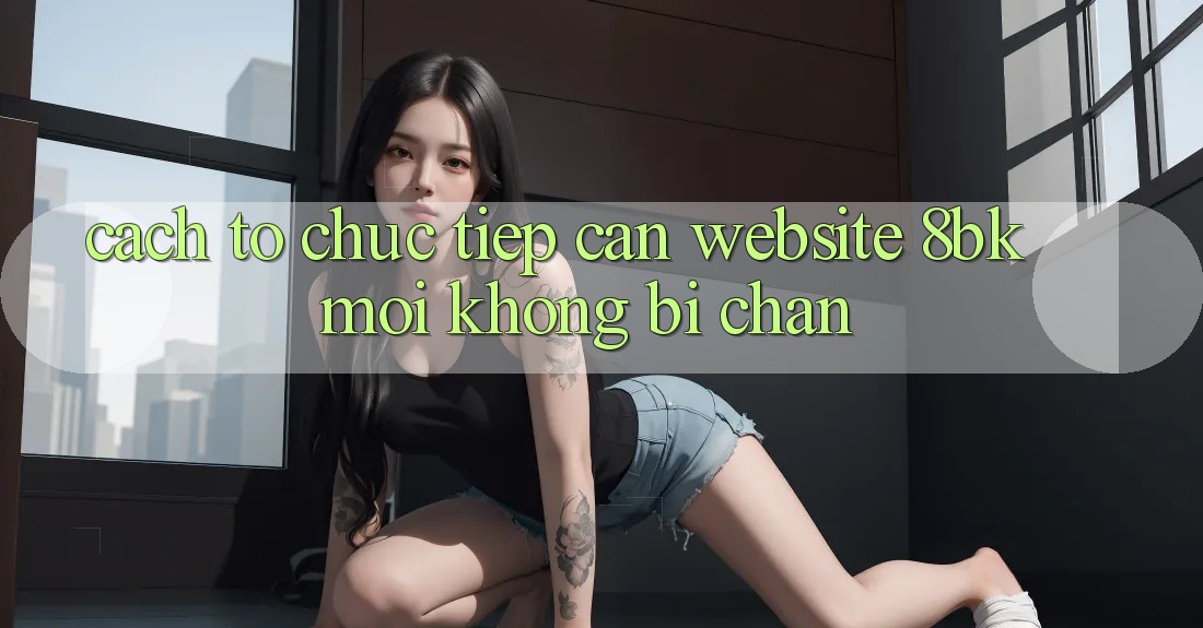 Cách tổ chức Tiếp Cận Website 8bk Mới Không Bị Chặn