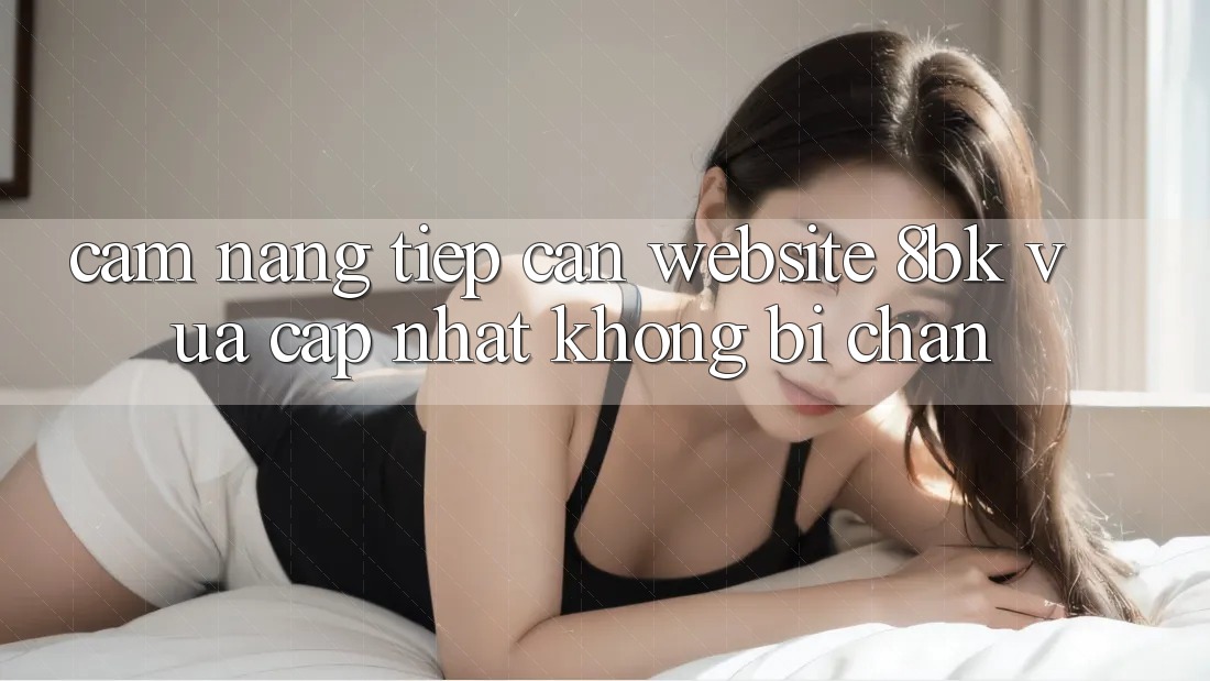Cẩm nang Tiếp Cận Website 8bk Vừa cập nhật Không Bị Chặn
