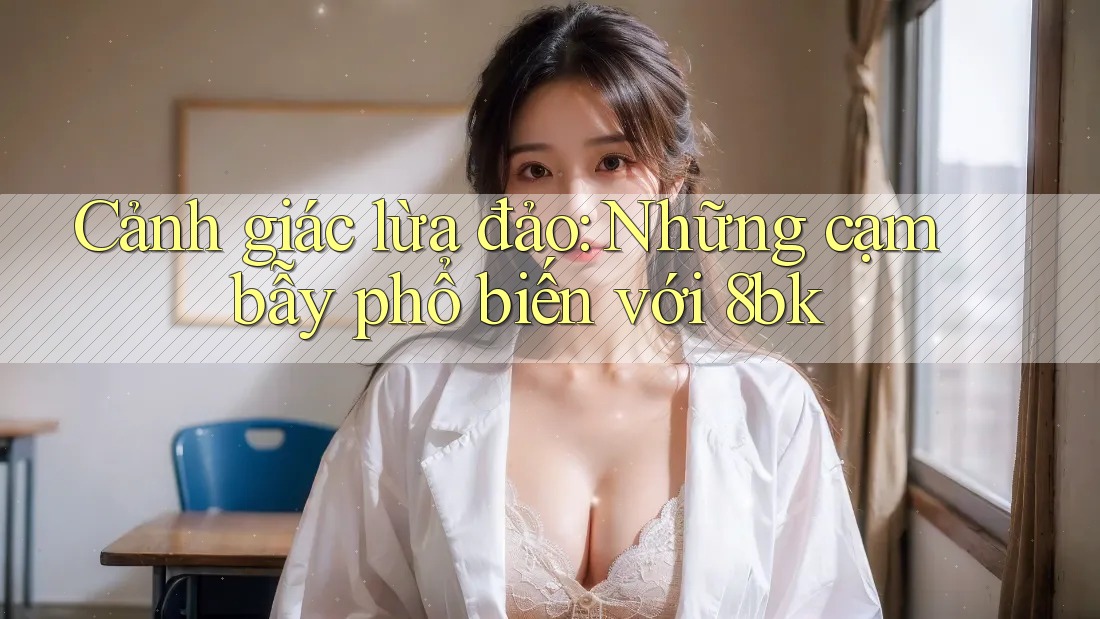 Cảnh giác lừa đảo: Những cạm bẫy phổ biến với 8bk