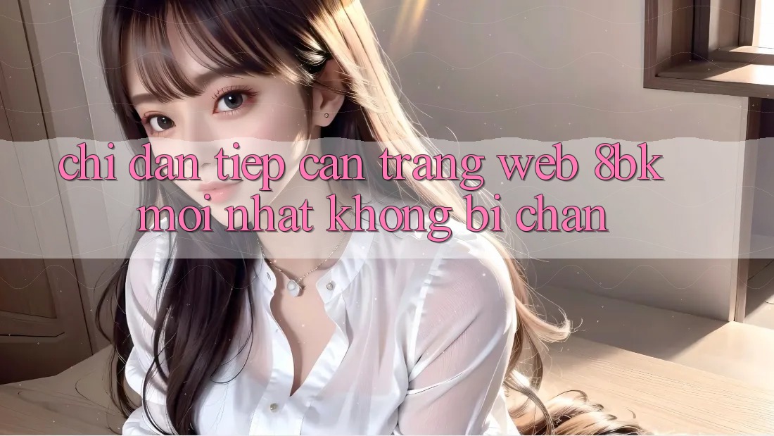 Chỉ dẫn Tiếp Cận Trang web 8bk Mới Nhất Không Bị Chặn Chỉ dẫn Tiếp Cận Trang web 8bk Mới Nhất Không Bị Chặn