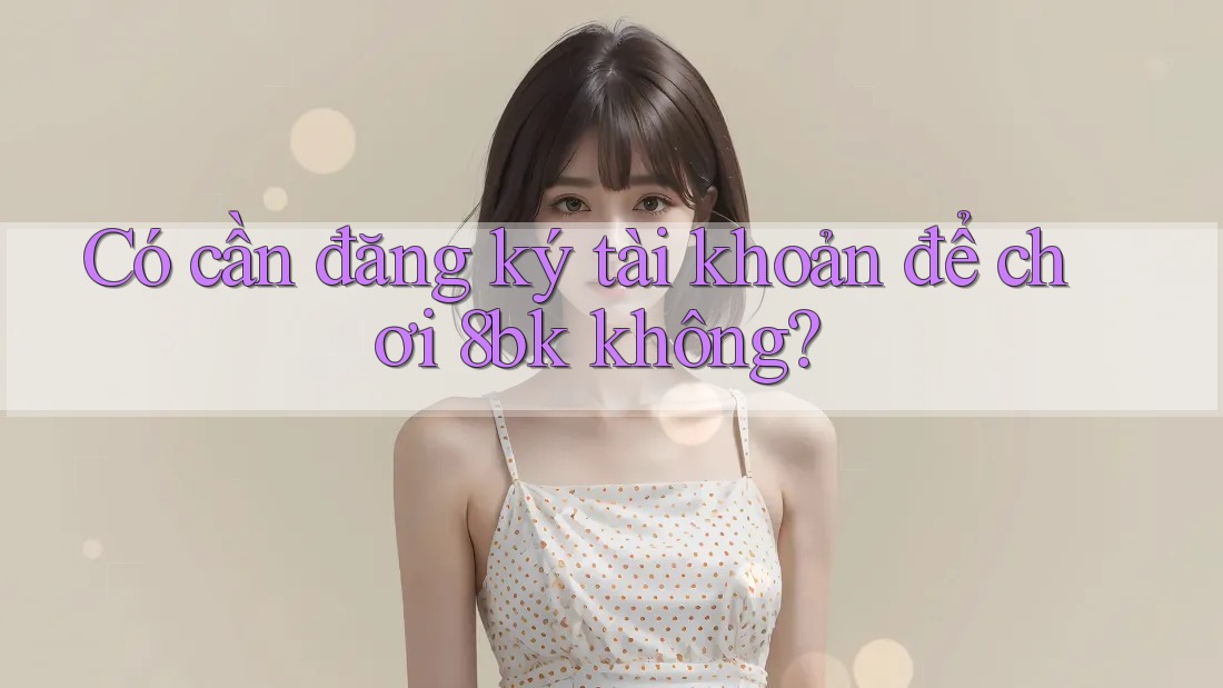 Có cần đăng ký tài khoản để chơi 8bk không?