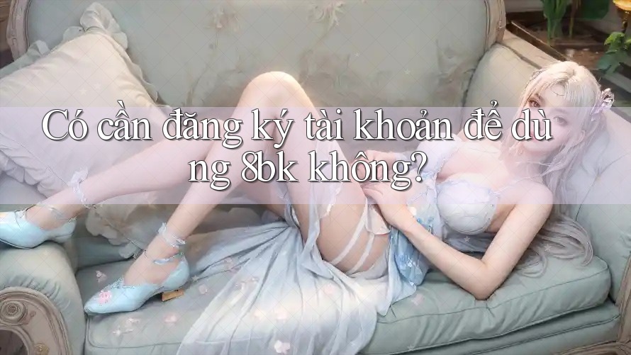Có cần đăng ký tài khoản để dùng 8bk không? Có cần đăng ký tài khoản để dùng 8bk không?