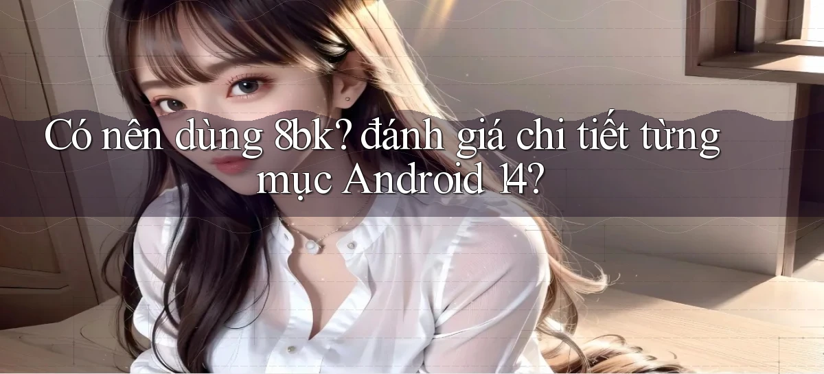 Có nên dùng 8bk đánh giá chi tiết từng mục Android 14