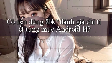 Có nên dùng 8bk đánh giá chi tiết từng mục Android 14