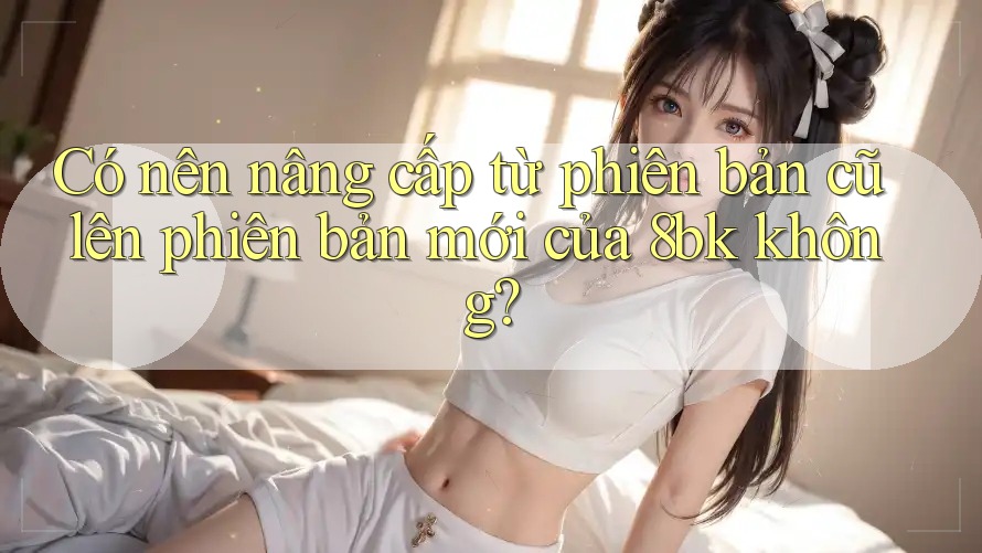 Có nên nâng cấp từ phiên bản cũ lên phiên bản mới của 8bk không? Có nên nâng cấp từ phiên bản cũ lên phiên bản mới của 8bk không?