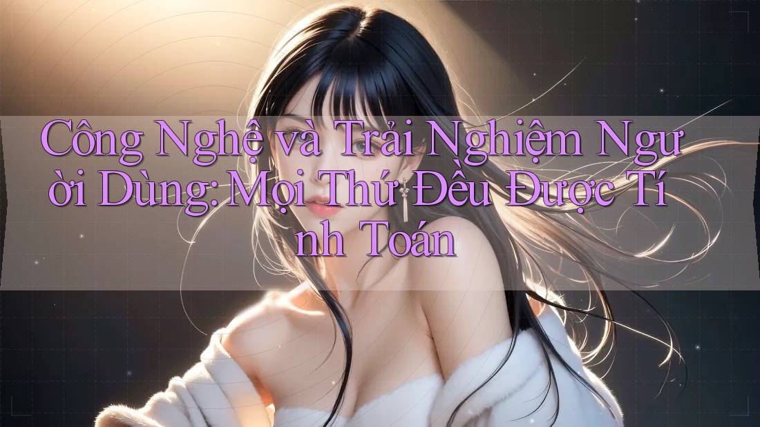 Công Nghệ và Trải Nghiệm Người Dùng: Mọi Thứ Đều Được Tính Toán