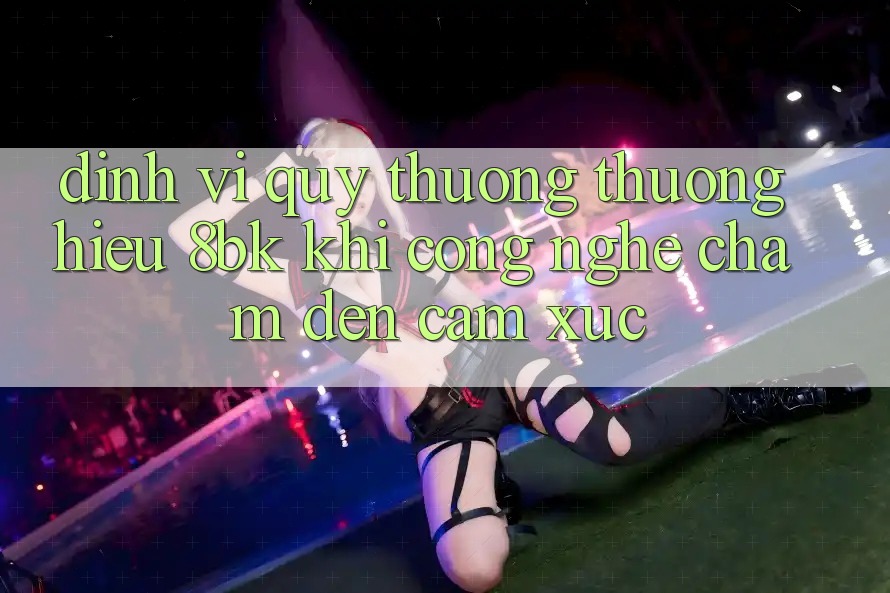 Định Vị Quý thương thương Hiệu 8bk: Khi Công Nghệ Chạm Đến Cảm Xúc Định Vị Quý thương thương Hiệu 8bk: Khi Công Nghệ Chạm Đến Cảm Xúc