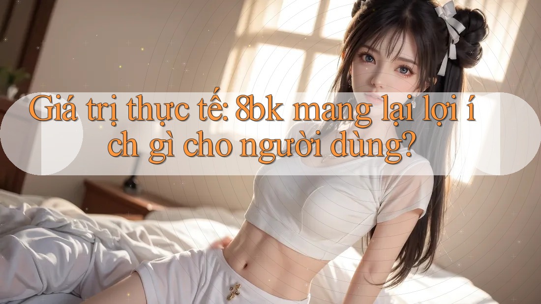 Giá trị thực tế: 8bk mang lại lợi ích gì cho người dùng?