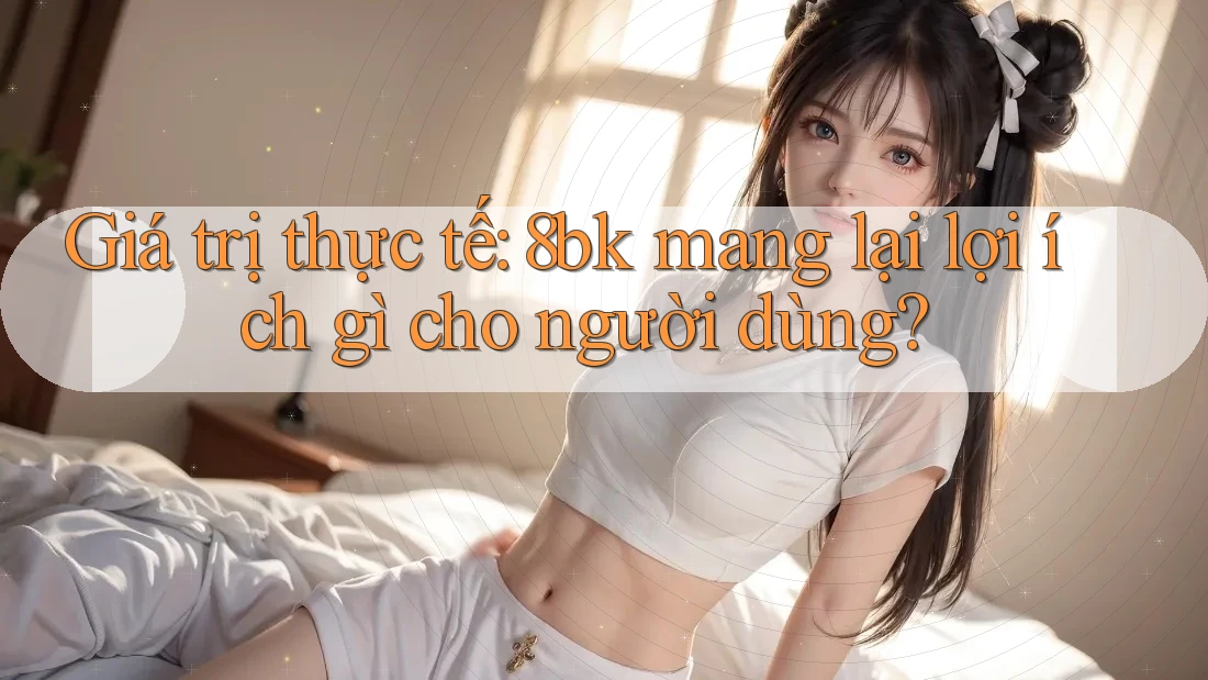 Giá trị thực tế: 8bk mang lại lợi ích gì cho người dùng?