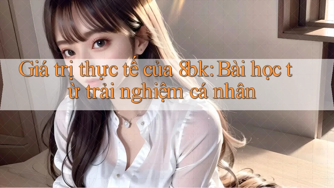 Giá trị thực tế của 8bk: Bài học từ trải nghiệm cá nhân