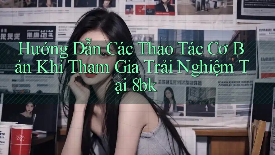 Hướng Dẫn Các Thao Tác Cơ Bản Khi Tham Gia Trải Nghiệm Tại 8bk