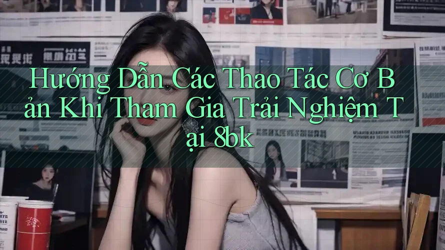 Hướng Dẫn Các Thao Tác Cơ Bản Khi Tham Gia Trải Nghiệm Tại 8bk