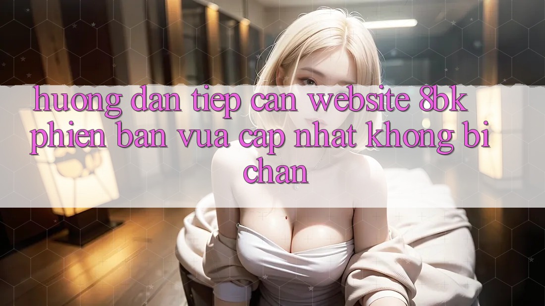 Hướng Dẫn Tiếp Cận Website 8bk Phiên bản vừa cập nhật Không Bị Chặn