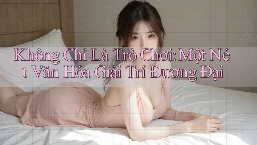 Không Chỉ Là Trò Chơi: Một Nét Văn Hóa Giải Trí Đương Đại