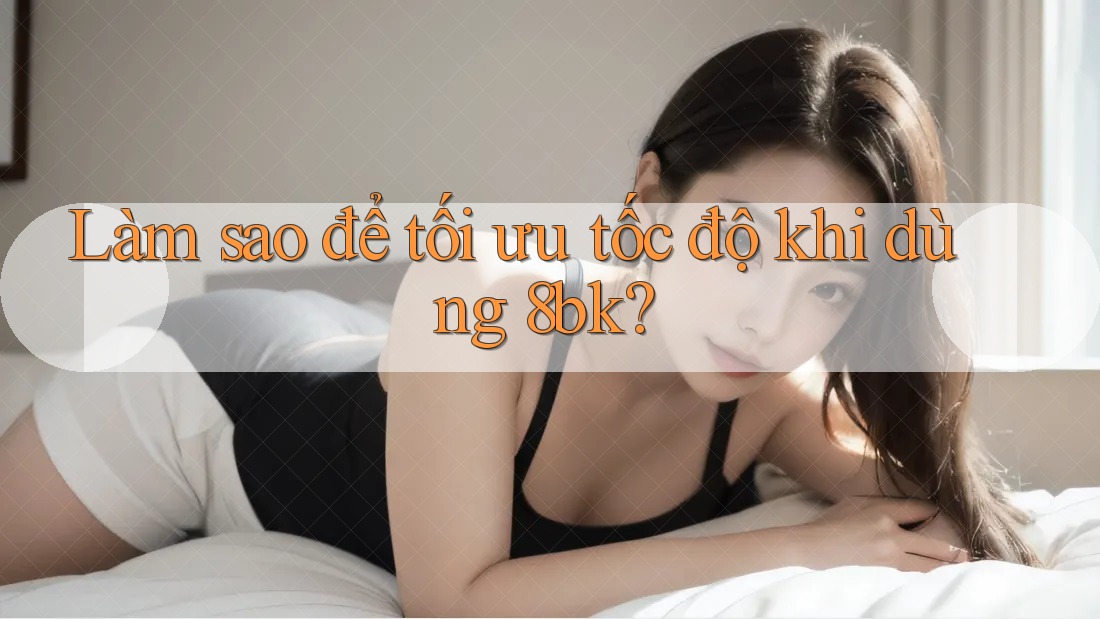 Làm sao để tối ưu tốc độ khi dùng 8bk?