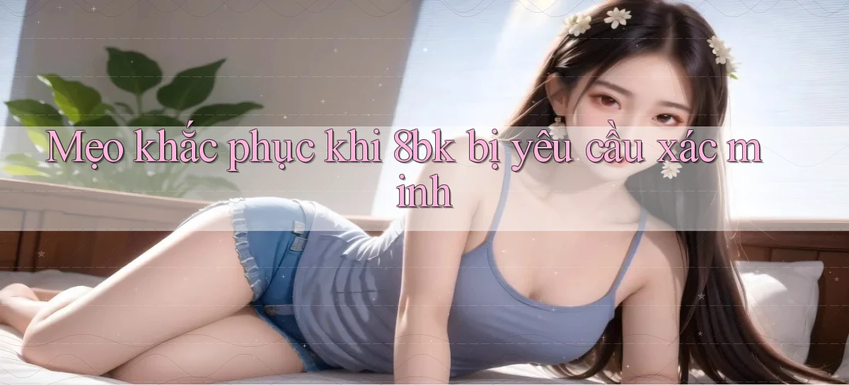 Mẹo khắc phục khi 8bk bị yêu cầu xác minh