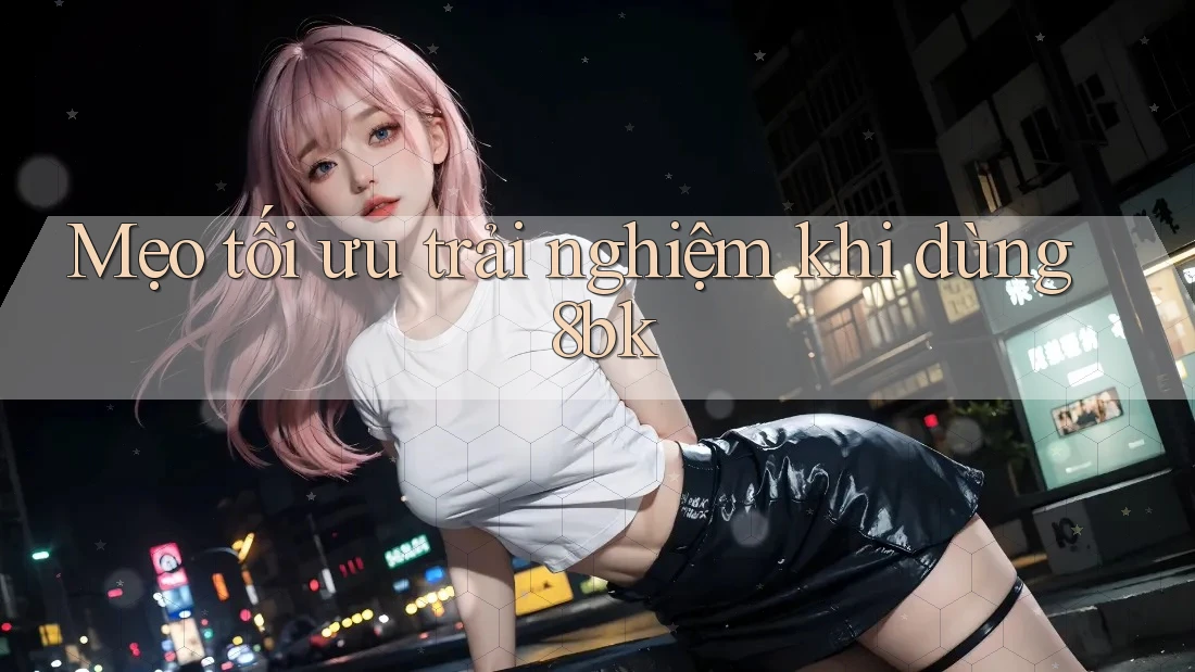 Mẹo tối ưu trải nghiệm khi dùng 8bk