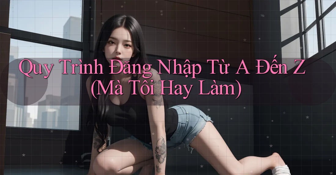 Quy Trình Đăng Nhập Từ A Đến Z (Mà Tôi Hay Làm)