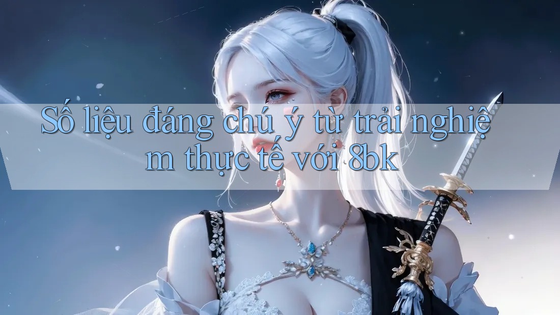 Số liệu đáng chú ý từ trải nghiệm thực tế với 8bk