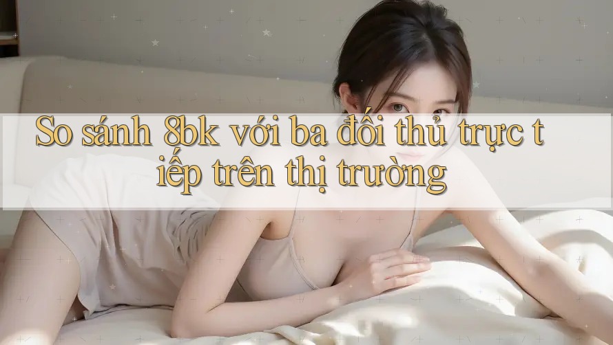 So sánh 8bk với ba đối thủ trực tiếp trên thị trường So sánh 8bk với ba đối thủ trực tiếp trên thị trường
