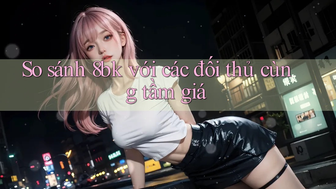 So sánh 8bk với các đối thủ cùng tầm giá