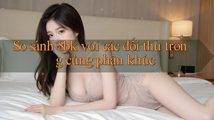 So sánh 8bk với các đối thủ trong cùng phân khúc
