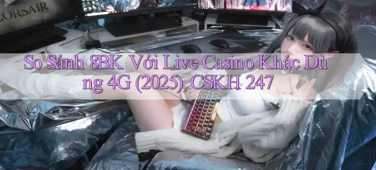 So sánh 8bk với live casino khác dùng 4G (2025), CSKH 247